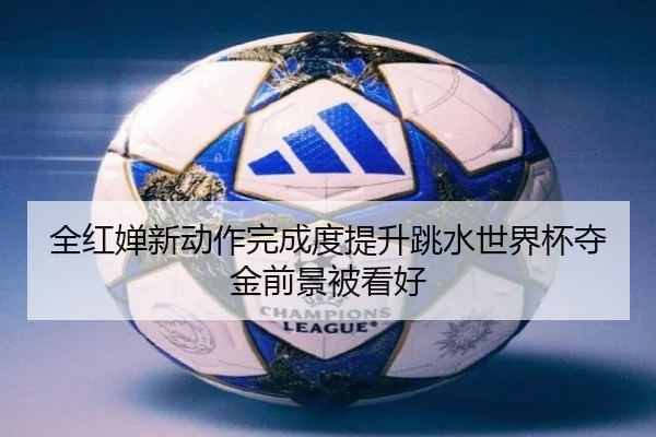 全红婵新动作完成度提升跳水世界杯夺金前景被看好